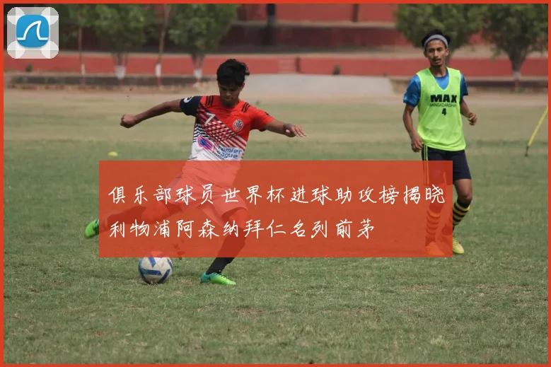 俱乐部球员世界杯进球助攻榜揭晓利物浦阿森纳拜仁名列前茅