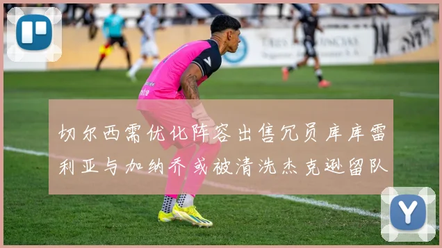 切尔西需优化阵容出售冗员库库雷利亚与加纳乔或被清洗杰克逊留队