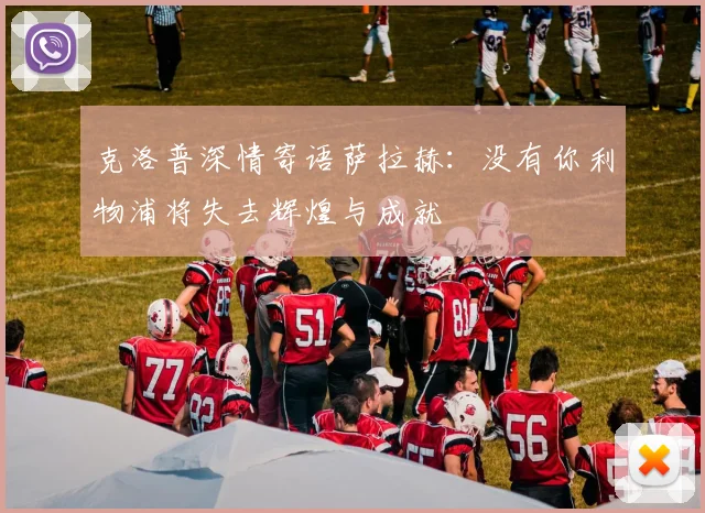 克洛普深情寄语萨拉赫：没有你利物浦将失去辉煌与成就