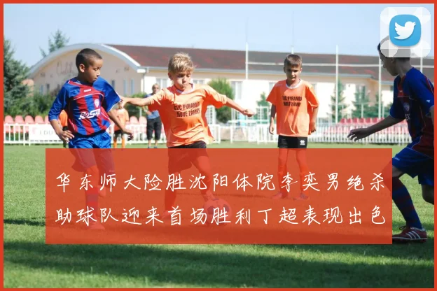 华东师大险胜沈阳体院李奕男绝杀助球队迎来首场胜利丁超表现出色贡献21分5断