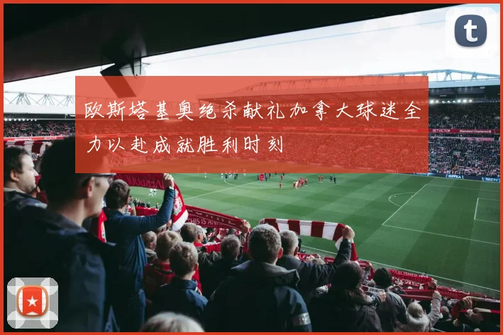 欧斯塔基奥绝杀献礼加拿大球迷全力以赴成就胜利时刻