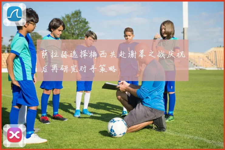 萨拉赫选择梅西共赴谢幕之战庆祝后再研究对手策略