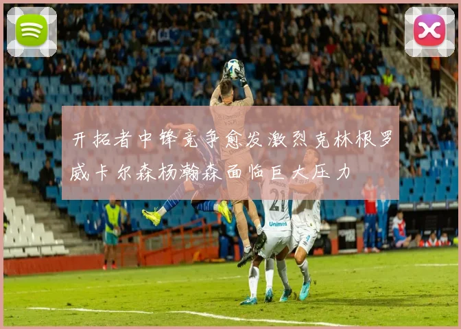 开拓者中锋竞争愈发激烈克林根罗威卡尔森杨瀚森面临巨大压力