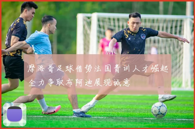 摩洛哥足球借势法国青训人才崛起全力争取布阿迪展现诚意