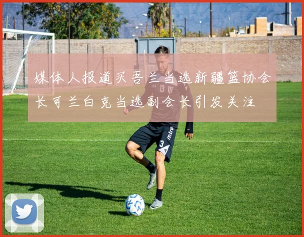 媒体人报道买吾兰当选新疆篮协会长可兰白克当选副会长引发关注
