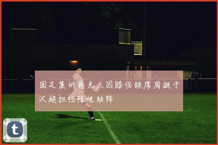 国足集训蒋光太因膝伤缺席周挺于汉超担任陪练助阵