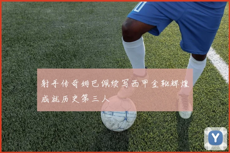 射手传奇姆巴佩续写西甲金靴辉煌成就历史第三人