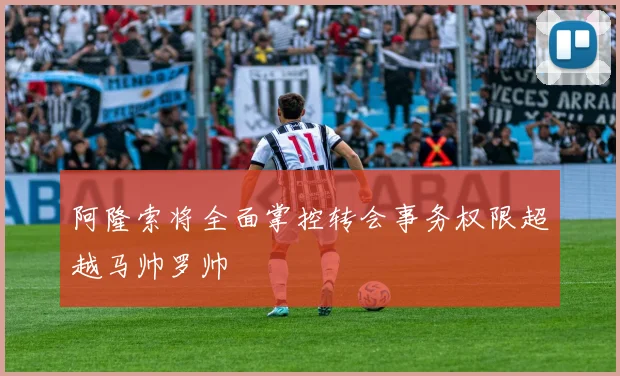 阿隆索将全面掌控转会事务权限超越马帅罗帅