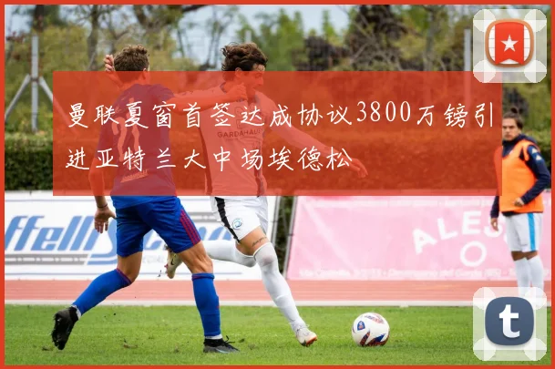 曼联夏窗首签达成协议3800万镑引进亚特兰大中场埃德松